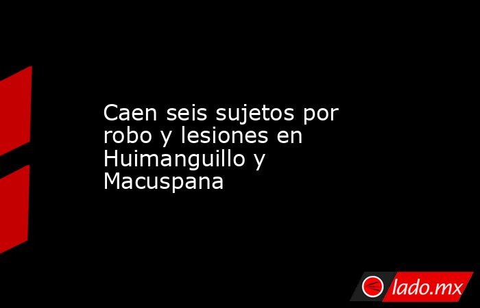 Caen seis sujetos por robo y lesiones en Huimanguillo y Macuspana. Noticias en tiempo real