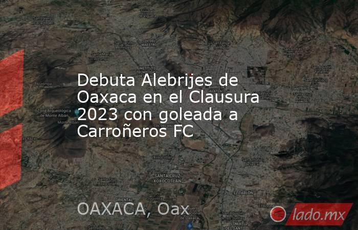 Debuta Alebrijes de Oaxaca en el Clausura 2023 con goleada a Carroñeros FC. Noticias en tiempo real