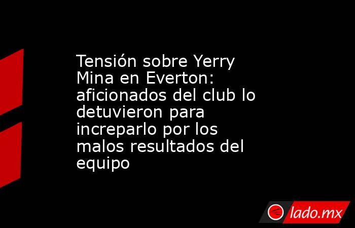 Tensión sobre Yerry Mina en Everton: aficionados del club lo detuvieron para increparlo por los malos resultados del equipo. Noticias en tiempo real