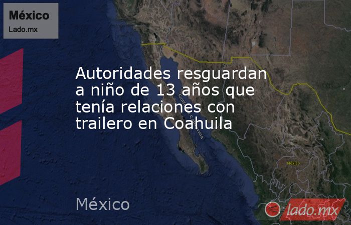 Autoridades resguardan a niño de 13 años que tenía relaciones con trailero en Coahuila. Noticias en tiempo real
