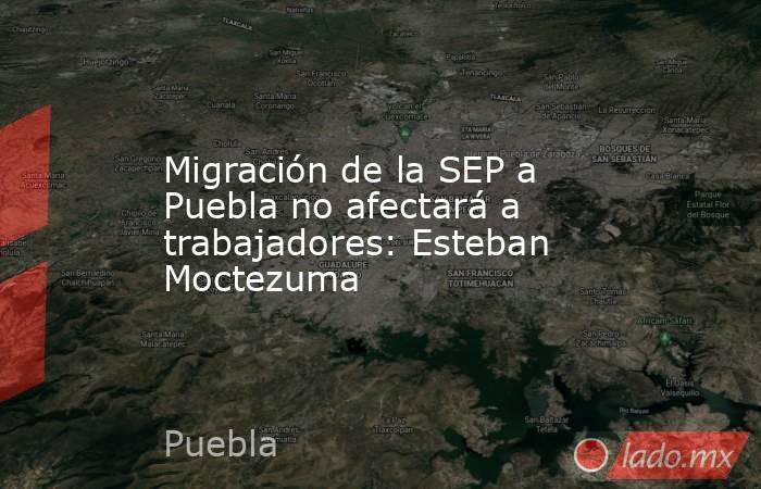 Migración de la SEP a Puebla no afectará a trabajadores: Esteban Moctezuma. Noticias en tiempo real