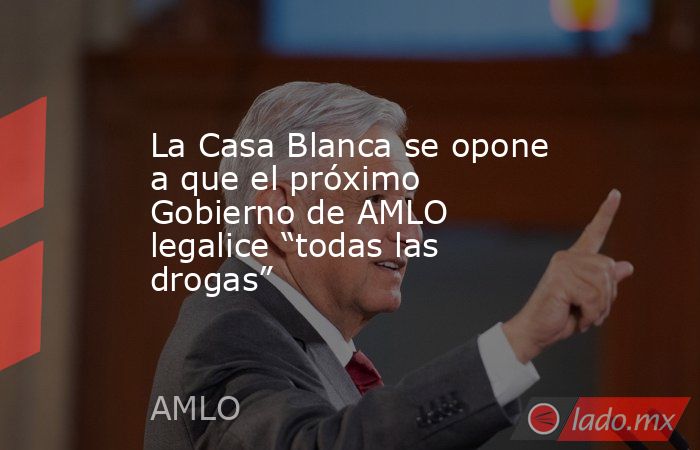 La Casa Blanca se opone a que el próximo Gobierno de AMLO legalice “todas las drogas”. Noticias en tiempo real