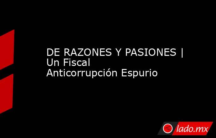 DE RAZONES Y PASIONES | Un Fiscal Anticorrupción Espurio. Noticias en tiempo real