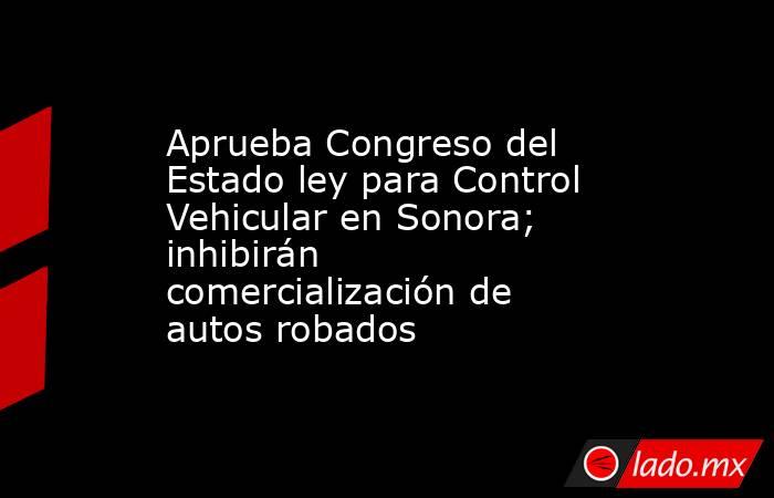 Aprueba Congreso del Estado ley para Control Vehicular en Sonora; inhibirán comercialización de autos robados. Noticias en tiempo real