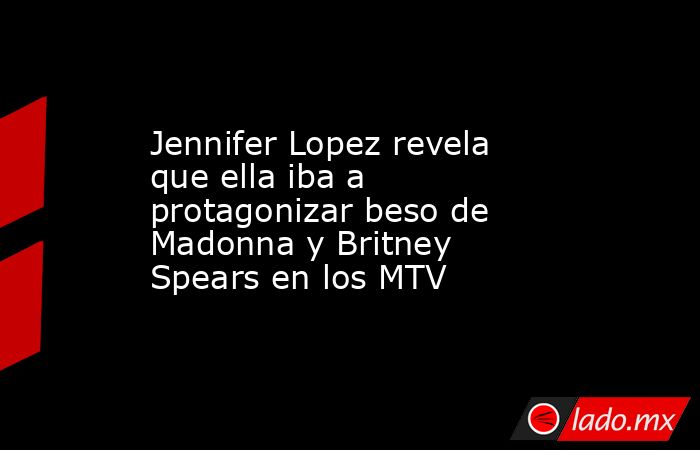 Jennifer Lopez revela que ella iba a protagonizar beso de Madonna y Britney Spears en los MTV. Noticias en tiempo real