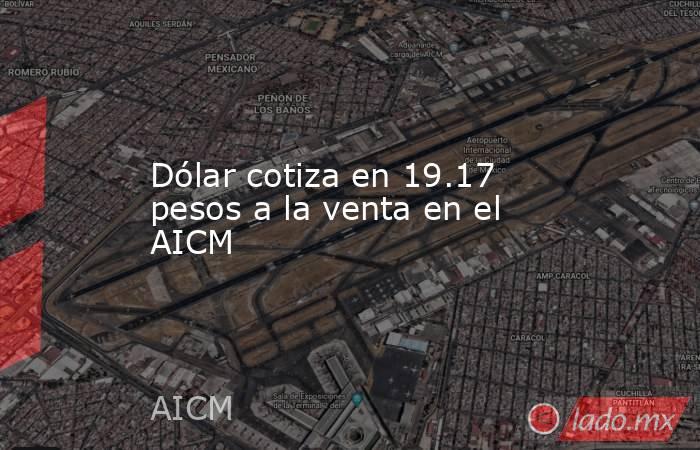 Dólar cotiza en 19.17 pesos a la venta en el AICM. Noticias en tiempo real