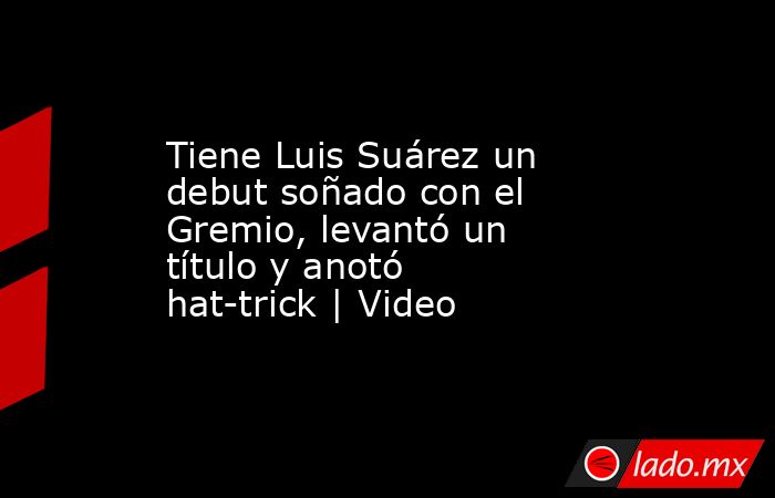 Tiene Luis Suárez un debut soñado con el Gremio, levantó un título y anotó hat-trick | Video. Noticias en tiempo real