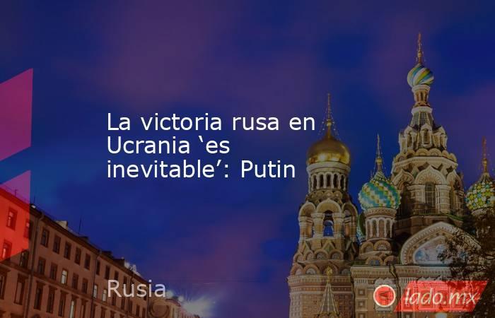 La victoria rusa en Ucrania ‘es inevitable’: Putin. Noticias en tiempo real