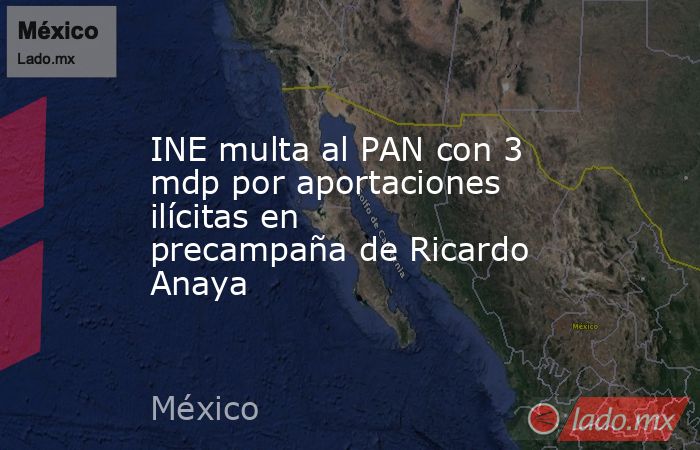 INE multa al PAN con 3 mdp por aportaciones ilícitas en precampaña de Ricardo Anaya. Noticias en tiempo real