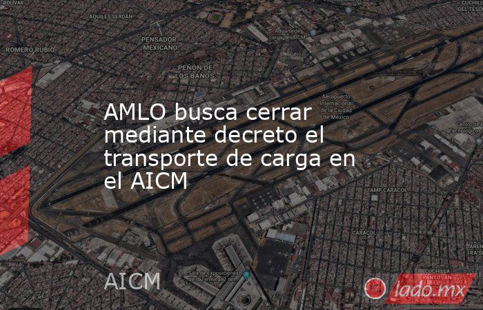 AMLO busca cerrar mediante decreto el transporte de carga en el AICM. Noticias en tiempo real
