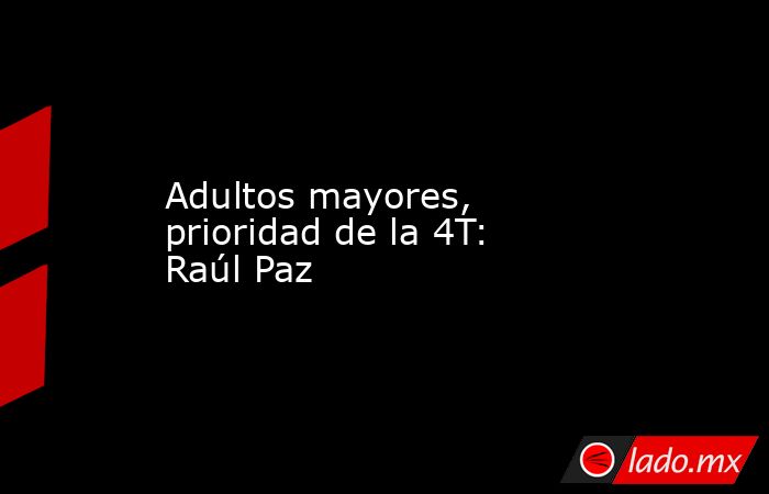 Adultos mayores, prioridad de la 4T: Raúl Paz. Noticias en tiempo real