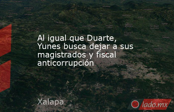 Al igual que Duarte, Yunes busca dejar a sus magistrados y fiscal anticorrupción. Noticias en tiempo real