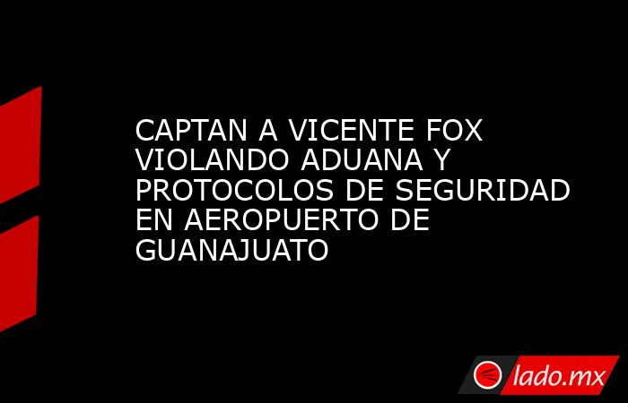 CAPTAN A VICENTE FOX VIOLANDO ADUANA Y PROTOCOLOS DE SEGURIDAD EN AEROPUERTO DE GUANAJUATO. Noticias en tiempo real