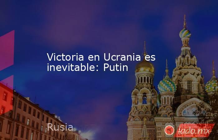 Victoria en Ucrania es inevitable: Putin. Noticias en tiempo real