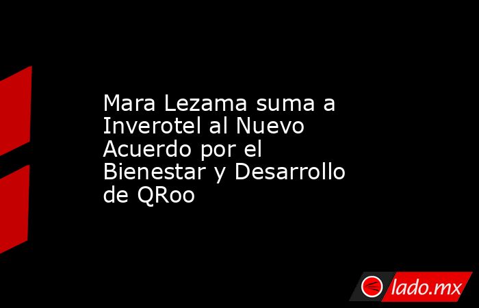 Mara Lezama suma a Inverotel al Nuevo Acuerdo por el Bienestar y Desarrollo de QRoo. Noticias en tiempo real