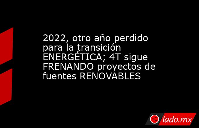 2022, otro año perdido para la transición ENERGÉTICA; 4T sigue FRENANDO proyectos de fuentes RENOVABLES. Noticias en tiempo real