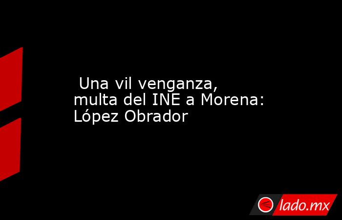  Una vil venganza, multa del INE a Morena: López Obrador. Noticias en tiempo real