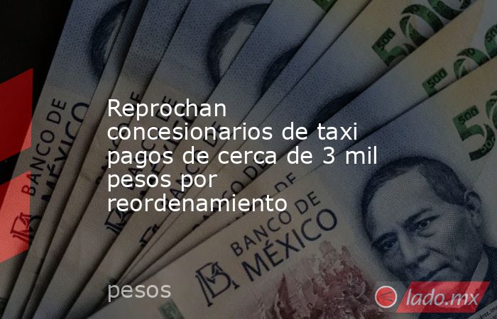 Reprochan concesionarios de taxi pagos de cerca de 3 mil pesos por reordenamiento. Noticias en tiempo real