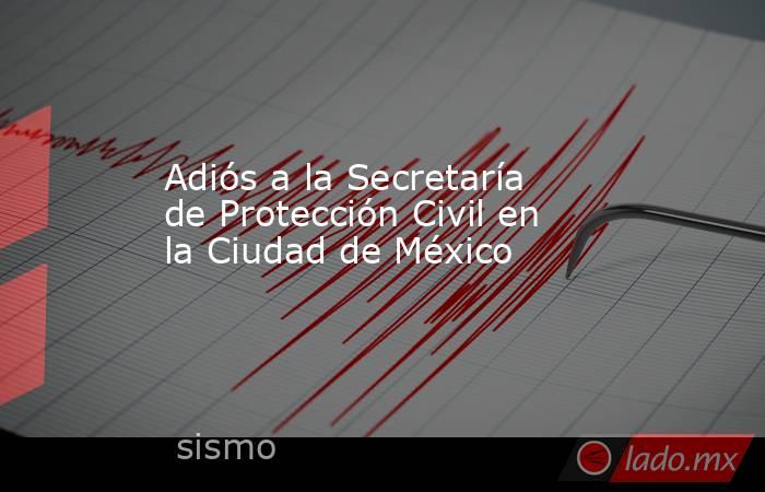 Adiós a la Secretaría de Protección Civil en la Ciudad de México. Noticias en tiempo real