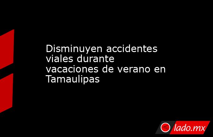 Disminuyen accidentes viales durante vacaciones de verano en Tamaulipas. Noticias en tiempo real