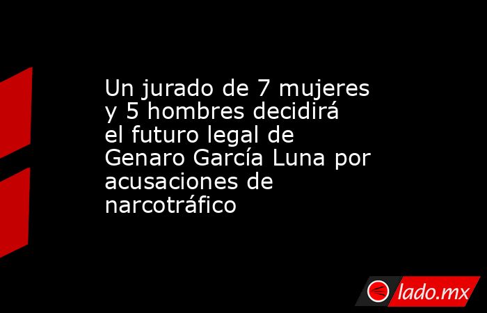 Un jurado de 7 mujeres y 5 hombres decidirá el futuro legal de Genaro García Luna por acusaciones de narcotráfico. Noticias en tiempo real