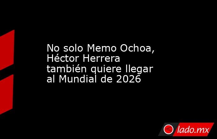 No solo Memo Ochoa, Héctor Herrera también quiere llegar al Mundial de 2026. Noticias en tiempo real