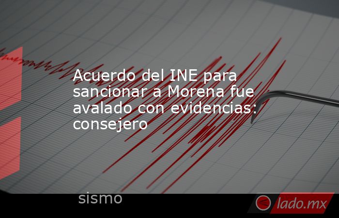 Acuerdo del INE para sancionar a Morena fue avalado con evidencias: consejero. Noticias en tiempo real