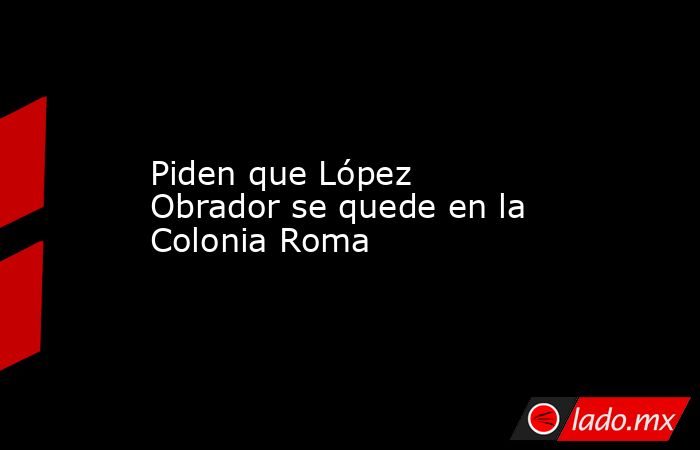 Piden que López Obrador se quede en la Colonia Roma . Noticias en tiempo real