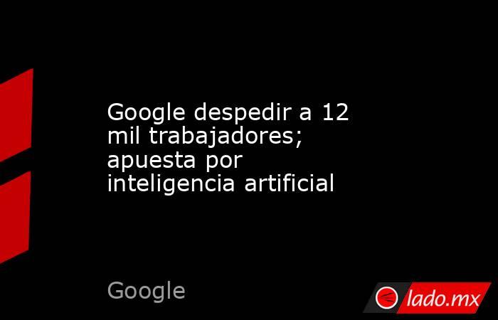 Google despedir a 12 mil trabajadores; apuesta por inteligencia artificial. Noticias en tiempo real