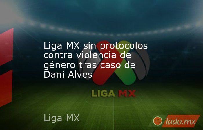 Liga MX sin protocolos contra violencia de género tras caso de Dani Alves. Noticias en tiempo real