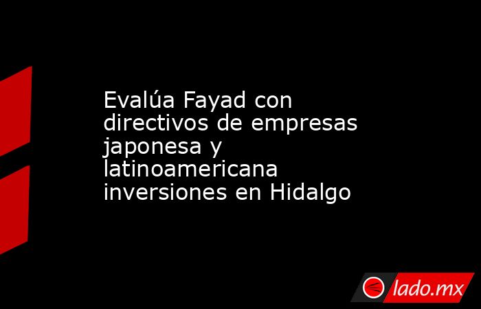 Evalúa Fayad con directivos de empresas japonesa y latinoamericana inversiones en Hidalgo. Noticias en tiempo real