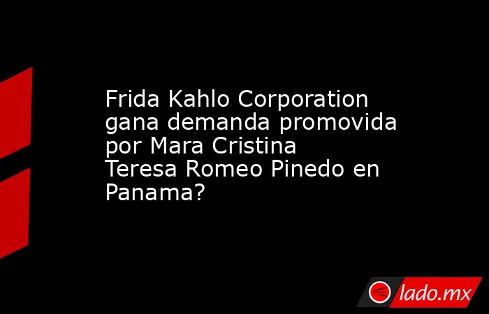 Frida Kahlo Corporation gana demanda promovida por Mara Cristina Teresa Romeo Pinedo en Panama?. Noticias en tiempo real