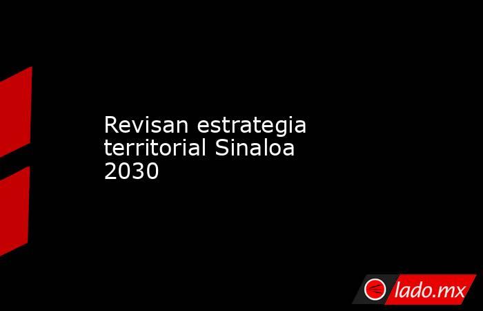 Revisan estrategia territorial Sinaloa 2030. Noticias en tiempo real