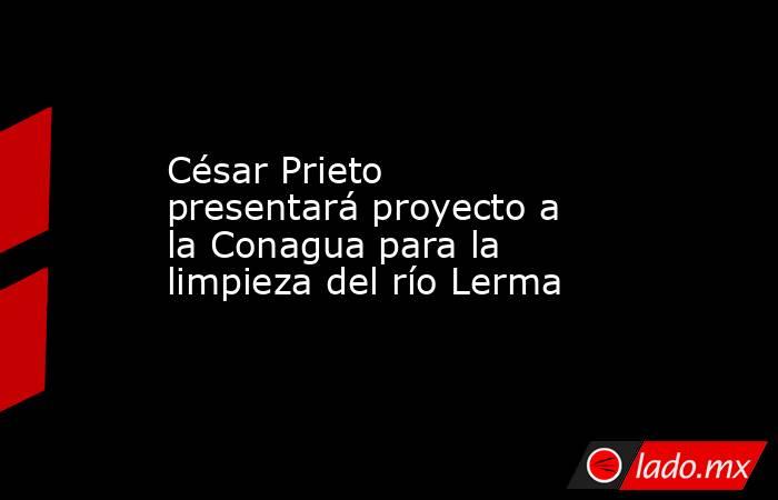 César Prieto presentará proyecto a la Conagua para la limpieza del río Lerma. Noticias en tiempo real