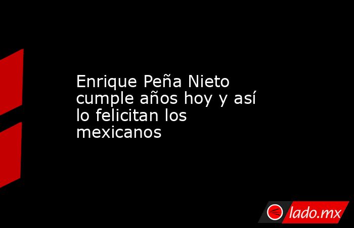 Enrique Peña Nieto cumple años hoy y así lo felicitan los mexicanos. Noticias en tiempo real