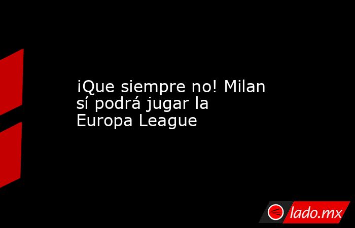 ¡Que siempre no! Milan sí podrá jugar la Europa League. Noticias en tiempo real
