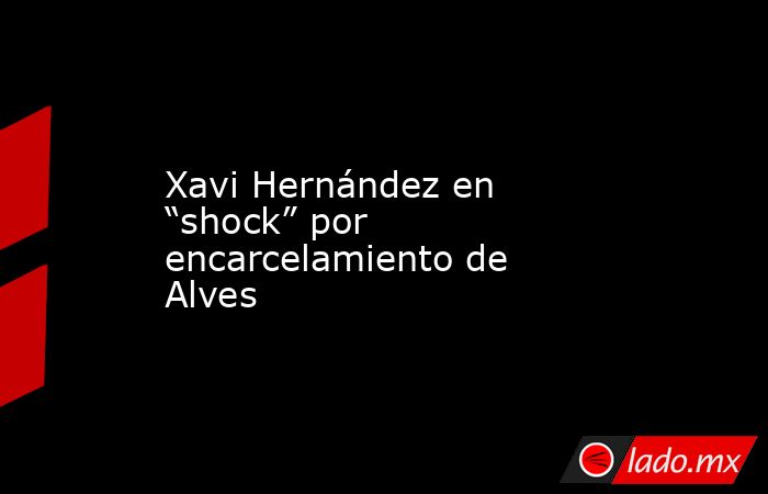 Xavi Hernández en “shock” por encarcelamiento de Alves. Noticias en tiempo real