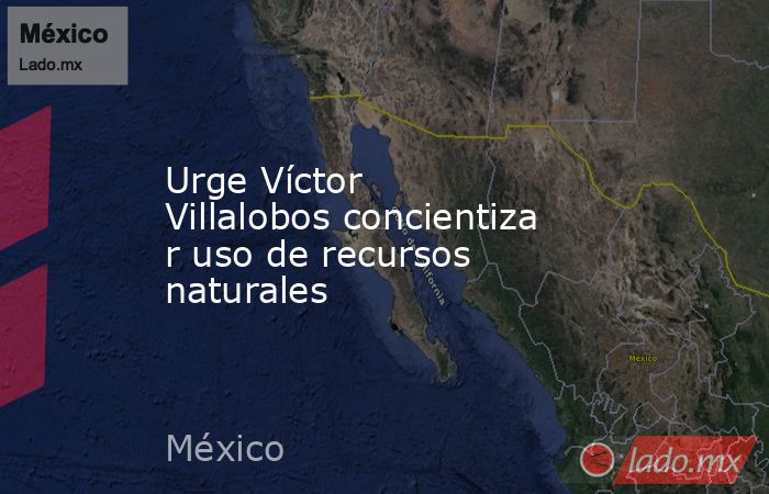 Urge Víctor Villalobos concientizar uso de recursos naturales. Noticias en tiempo real