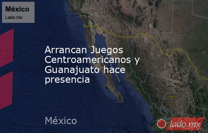 Arrancan Juegos Centroamericanos y Guanajuato hace presencia. Noticias en tiempo real