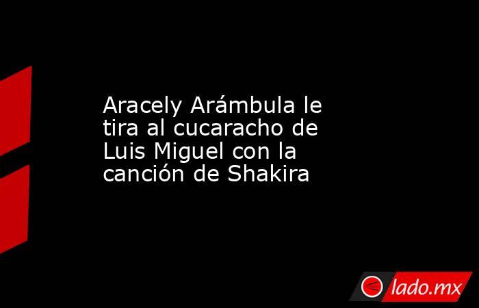 Aracely Arámbula le tira al cucaracho de Luis Miguel con la canción de Shakira. Noticias en tiempo real