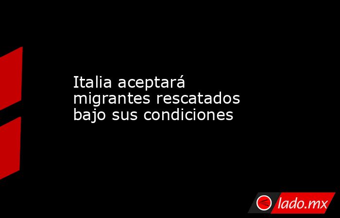 Italia aceptará migrantes rescatados bajo sus condiciones. Noticias en tiempo real