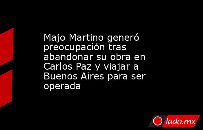 Majo Martino generó preocupación tras abandonar su obra en Carlos Paz y viajar a Buenos Aires para ser operada. Noticias en tiempo real