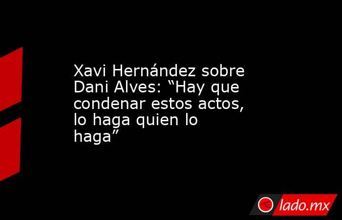 Xavi Hernández sobre Dani Alves: “Hay que condenar estos actos, lo haga quien lo haga”. Noticias en tiempo real