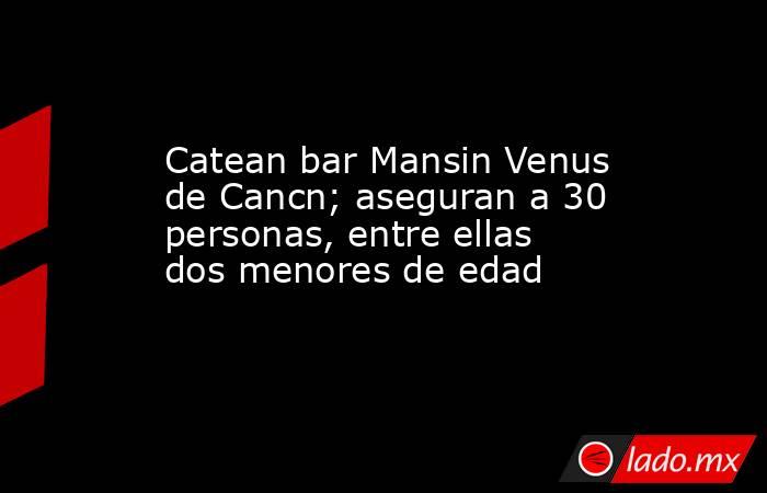 Catean bar Mansin Venus de Cancn; aseguran a 30 personas, entre ellas dos menores de edad. Noticias en tiempo real
