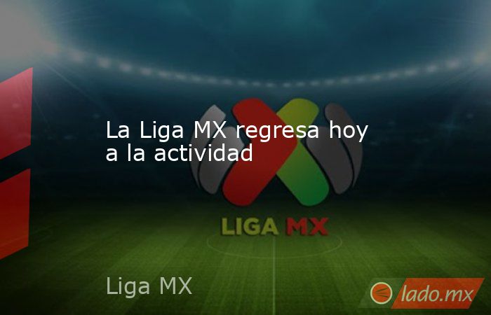 La Liga MX regresa hoy a la actividad. Noticias en tiempo real