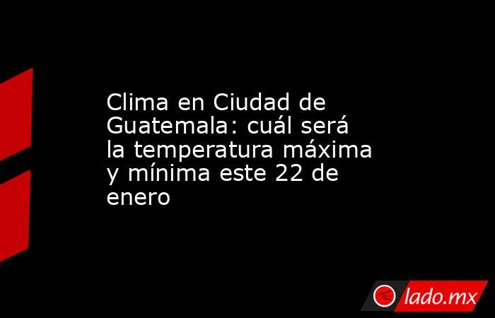 Clima en Ciudad de Guatemala: cuál será la temperatura máxima y mínima este 22 de enero. Noticias en tiempo real