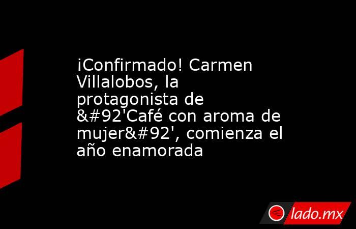 ¡Confirmado! Carmen Villalobos, la protagonista de \'Café con aroma de mujer\', comienza el año enamorada. Noticias en tiempo real