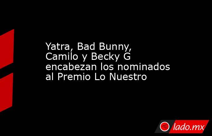 Yatra, Bad Bunny, Camilo y Becky G encabezan los nominados al Premio Lo Nuestro. Noticias en tiempo real