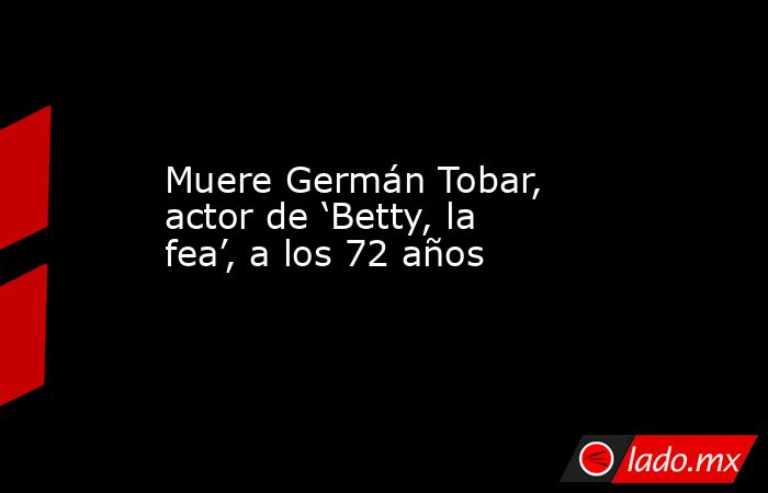 Muere Germán Tobar, actor de ‘Betty, la fea’, a los 72 años. Noticias en tiempo real