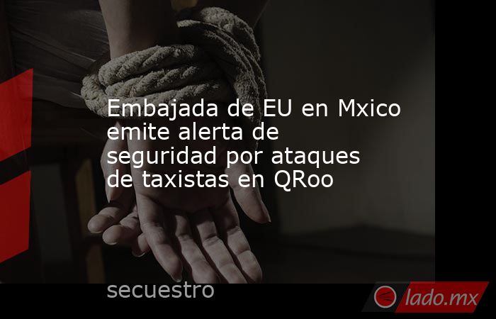 Embajada de EU en Mxico emite alerta de seguridad por ataques de taxistas en QRoo. Noticias en tiempo real